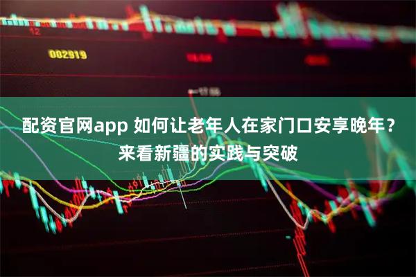 配资官网app 如何让老年人在家门口安享晚年？来看新疆的实践与突破