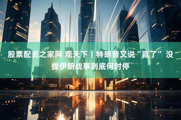 股票配资之家网 观天下丨特朗普又说“赢了” 没提伊朗战事到底何时停