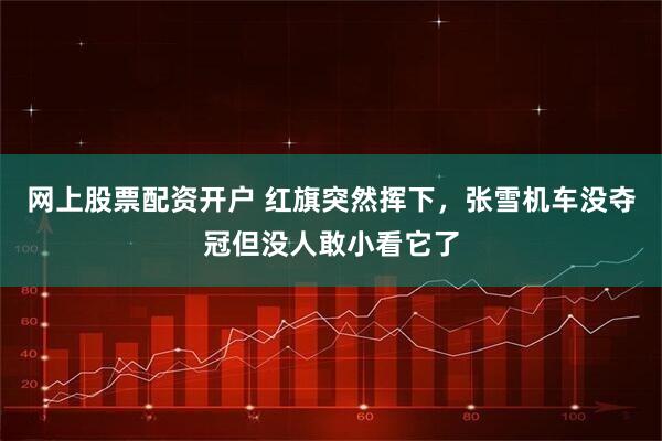 网上股票配资开户 红旗突然挥下，张雪机车没夺冠但没人敢小看它了