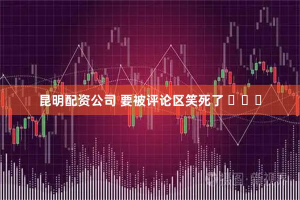 昆明配资公司 要被评论区笑死了 ​​​