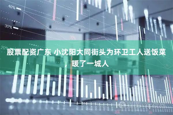 股票配资广东 小沈阳大同街头为环卫工人送饭菜，暖了一城人