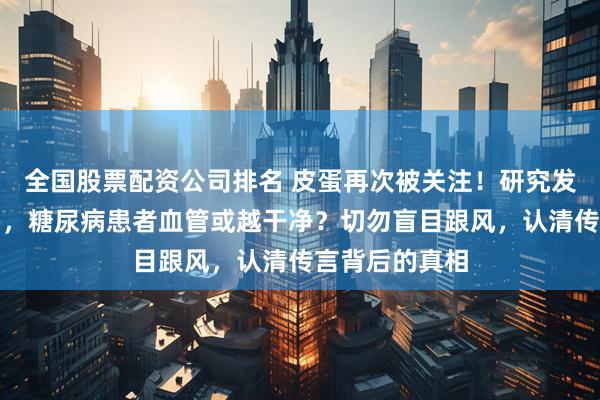 全国股票配资公司排名 皮蛋再次被关注！研究发现：吃得越多，糖尿病患者血管或越干净？切勿盲目跟风，认清传言背后的真相