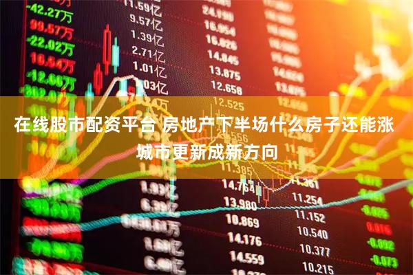 在线股市配资平台 房地产下半场什么房子还能涨 城市更新成新方向