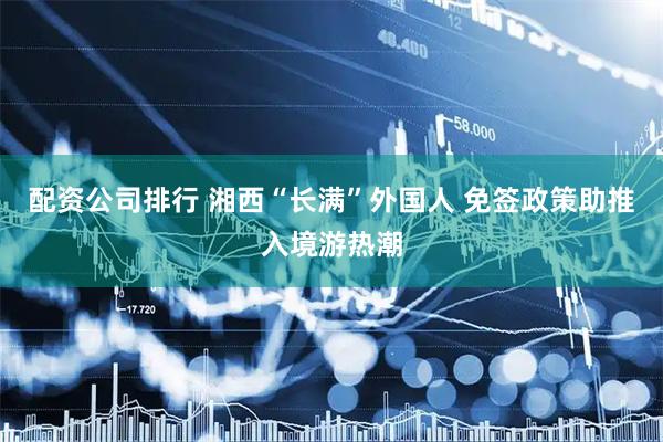 配资公司排行 湘西“长满”外国人 免签政策助推入境游热潮