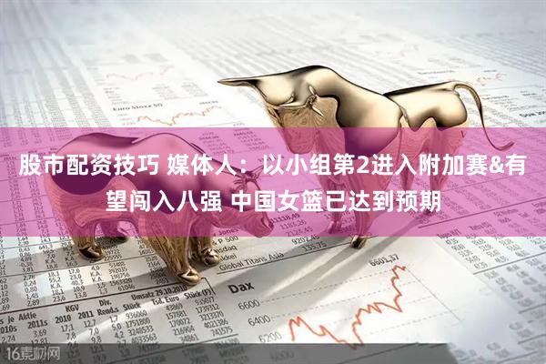 股市配资技巧 媒体人:以小组第2进入附加赛&有望闯入八强 中国女篮已达到预期