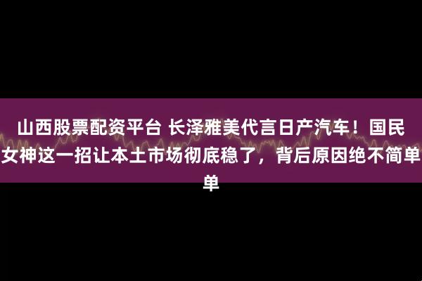 山西股票配资平台 长泽雅美代言日产汽车！国民女神这一招让本土市场彻底稳了，背后原因绝不简单