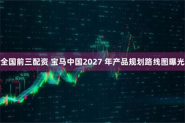 全国前三配资 宝马中国2027 年产品规划路线图曝光
