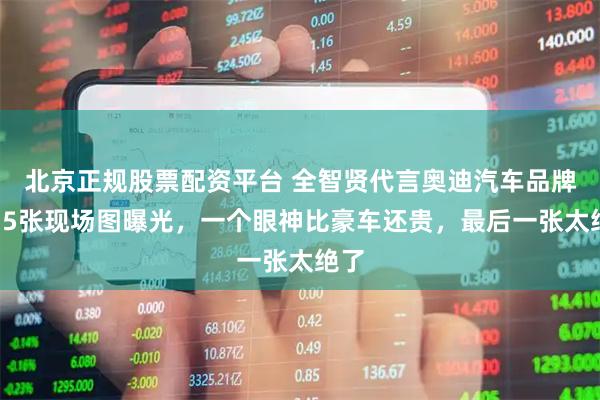北京正规股票配资平台 全智贤代言奥迪汽车品牌！15张现场图曝光，一个眼神比豪车还贵，最后一张太绝了