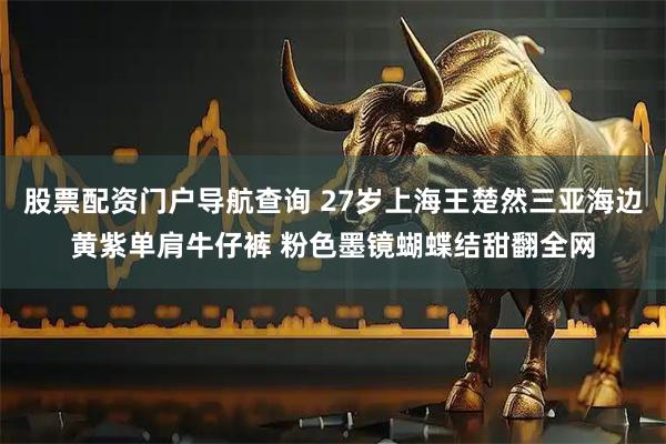 股票配资门户导航查询 27岁上海王楚然三亚海边黄紫单肩牛仔裤 粉色墨镜蝴蝶结甜翻全网
