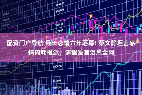 配资门户导航 最长恋情六年落幕! 蔡文静坦言感情内耗根源，清醒发言治愈全网