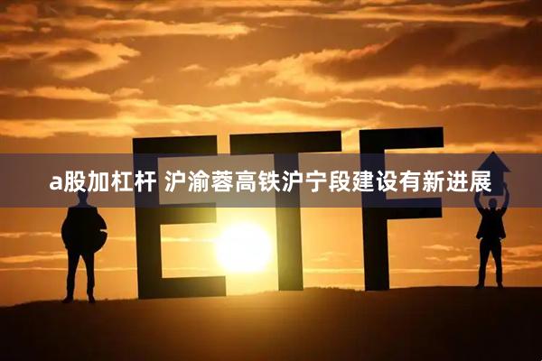 a股加杠杆 沪渝蓉高铁沪宁段建设有新进展