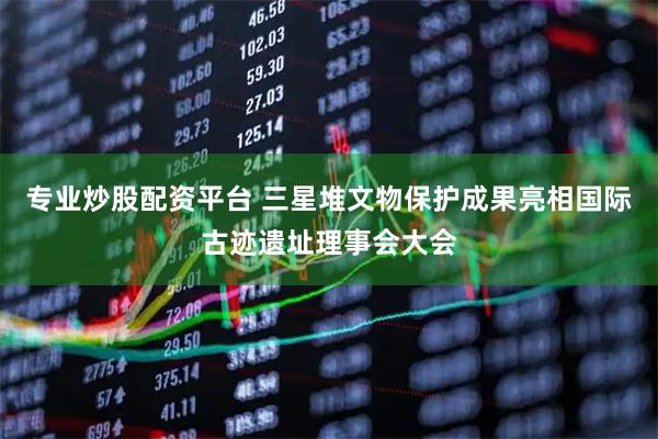 专业炒股配资平台 三星堆文物保护成果亮相国际古迹遗址理事会大会